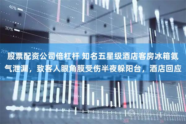 股票配资公司倍杠杆 知名五星级酒店客房冰箱氨气泄漏，致客人眼角膜受伤半夜躲阳台，酒店回应