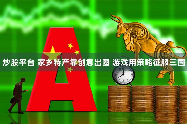 炒股平台 家乡特产靠创意出圈 游戏用策略征服三国