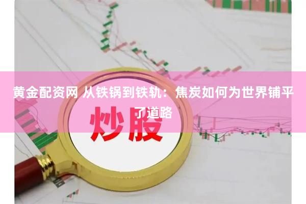 黄金配资网 从铁锅到铁轨：焦炭如何为世界铺平了道路