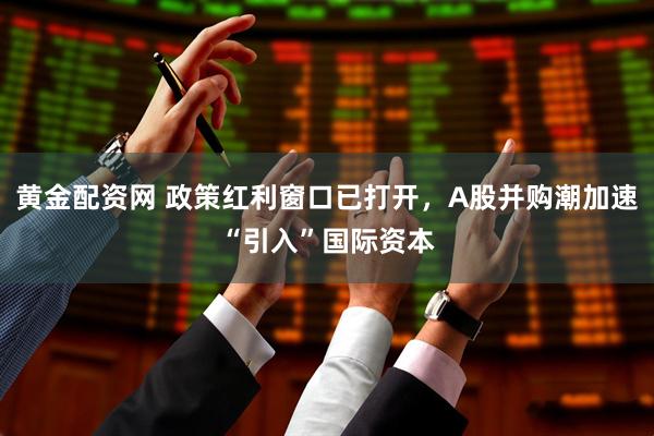 黄金配资网 政策红利窗口已打开，A股并购潮加速“引入”国际资本