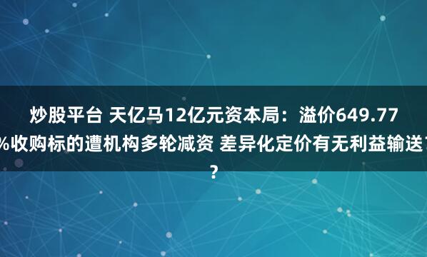 炒股平台 天亿马12亿元资本局：溢价649.77%收购标的遭机构多轮减资 差异化定价有无利益输送？