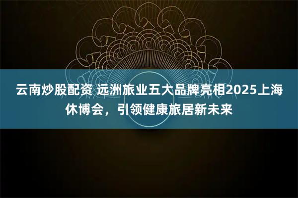 云南炒股配资 远洲旅业五大品牌亮相2025上海休博会，引领健康旅居新未来