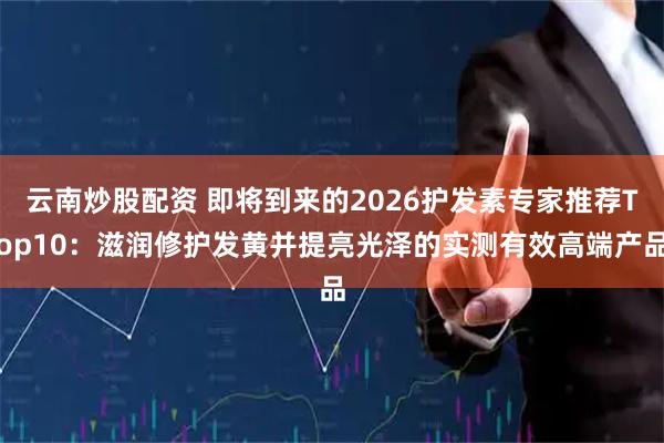 云南炒股配资 即将到来的2026护发素专家推荐Top10：滋润修护发黄并提亮光泽的实测有效高端产品
