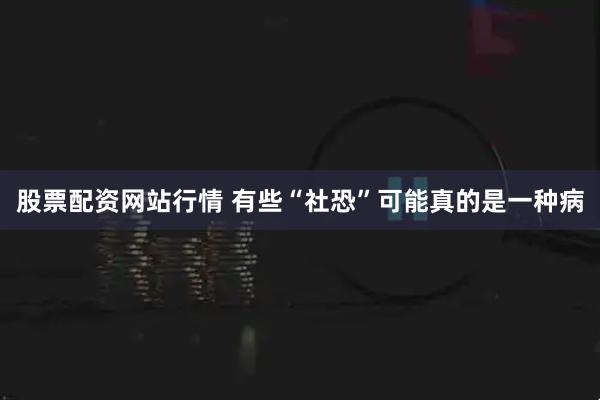 股票配资网站行情 有些“社恐”可能真的是一种病