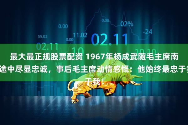 最大最正规股票配资 1967年杨成武随毛主席南巡途中尽显忠诚，事后毛主席动情感慨：他始终最忠于我！