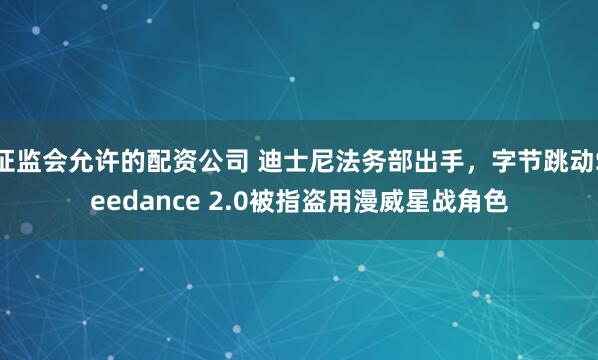 证监会允许的配资公司 迪士尼法务部出手，字节跳动Seedance 2.0被指盗用漫威星战角色