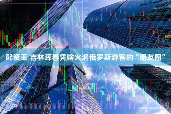 配资王 吉林珲春凭啥火遍俄罗斯游客的“朋友圈”