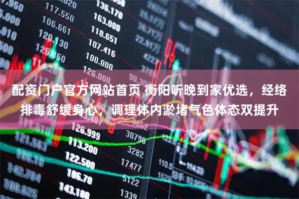 配资门户官方网站首页 衡阳听晚到家优选，经络排毒舒缓身心，调理体内淤堵气色体态双提升
