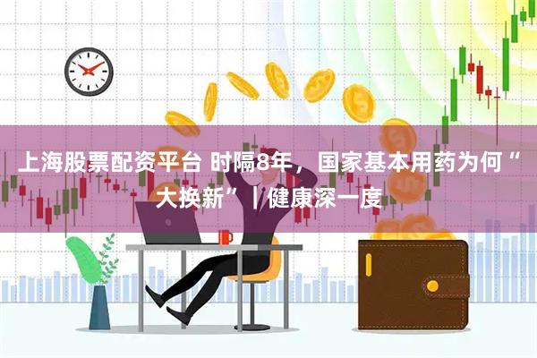 上海股票配资平台 时隔8年，国家基本用药为何“大换新”｜健康深一度