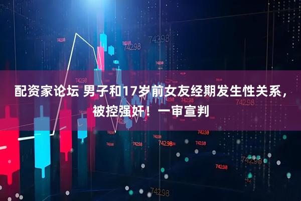 配资家论坛 男子和17岁前女友经期发生性关系，被控强奸！一审宣判