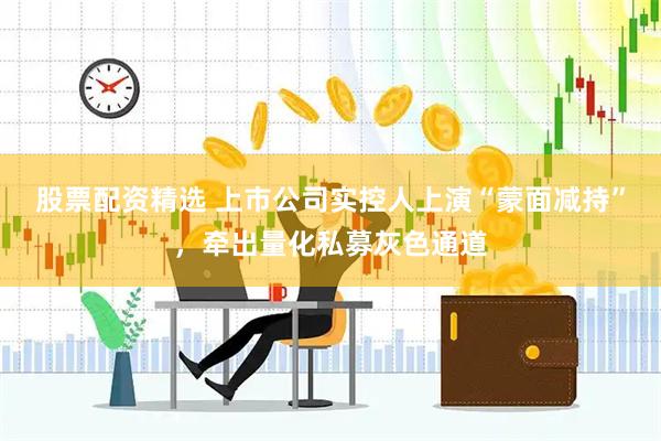 股票配资精选 上市公司实控人上演“蒙面减持”，牵出量化私募灰色通道