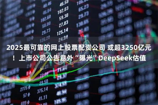 2025最可靠的网上股票配资公司 或超3250亿元！上市公司公告意外“曝光”DeepSeek估值